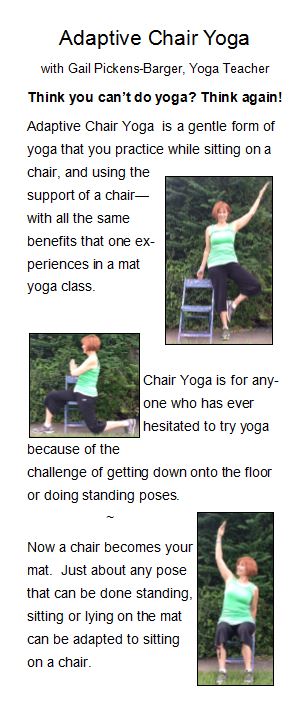 Adaptive Chair Yoga. Chair yoga is for anyone who has ever hesitated to try yoga because of the challenge of getting down onto the floor or doing standing poses. Yoga with Gail